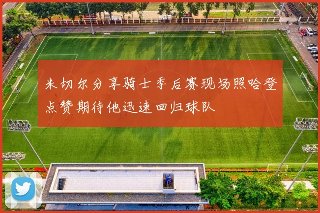 米切尔分享骑士季后赛现场照哈登点赞期待他迅速回归球队