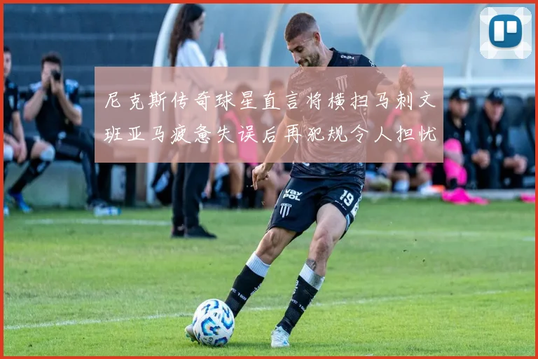 尼克斯传奇球星直言将横扫马刺文班亚马疲惫失误后再犯规令人担忧