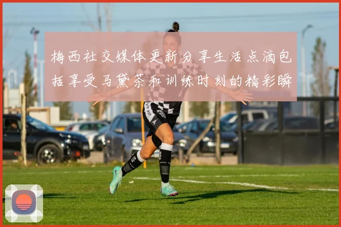 梅西社交媒体更新分享生活点滴包括享受马黛茶和训练时刻的精彩瞬间