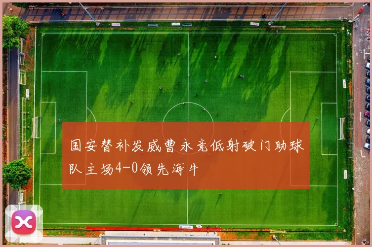 国安替补发威曹永竞低射破门助球队主场4-0领先海牛