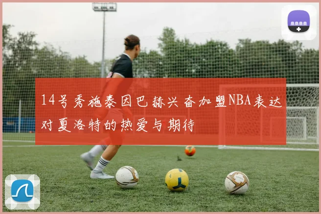14号秀施泰因巴赫兴奋加盟NBA表达对夏洛特的热爱与期待