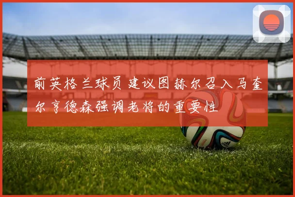 前英格兰球员建议图赫尔召入马奎尔亨德森强调老将的重要性