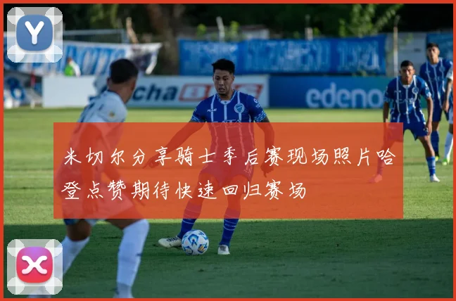 米切尔分享骑士季后赛现场照片哈登点赞期待快速回归赛场