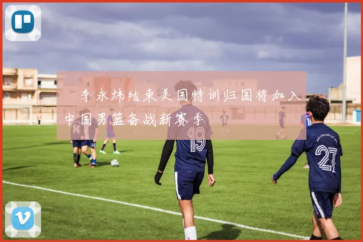 偰李永炜结束美国特训归国将加入中国男篮备战新赛季