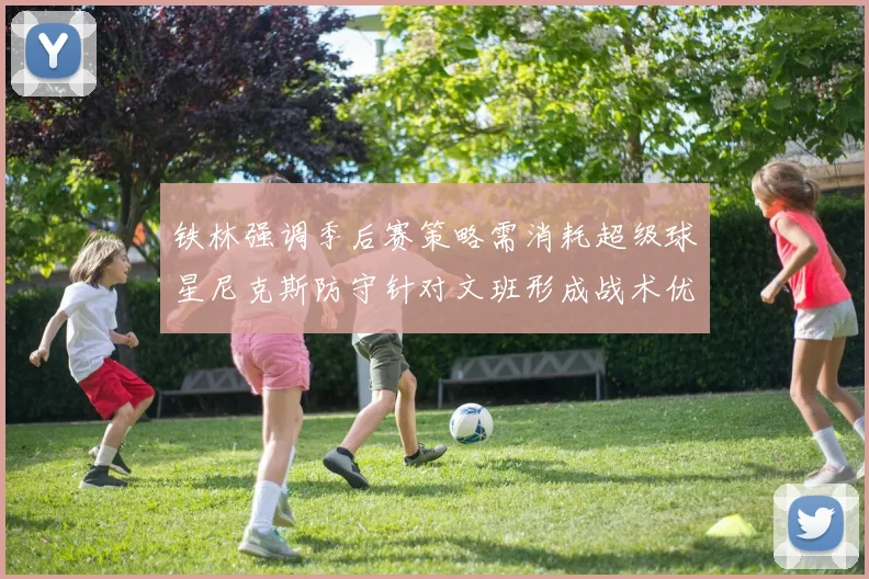 铁林强调季后赛策略需消耗超级球星尼克斯防守针对文班形成战术优势