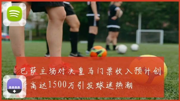 巴萨主场对决皇马门票收入预计创新高达1500万引发球迷热潮