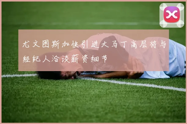 尤文图斯加快引进大马丁高层将与经纪人洽谈薪资细节